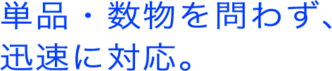 単品・数物を問わず、迅速に対応。